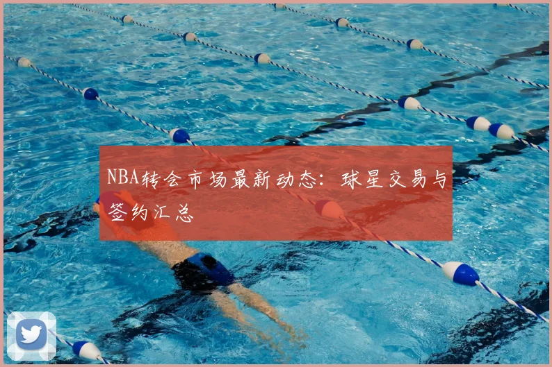 NBA转会市场最新动态:球星交易与签约汇总