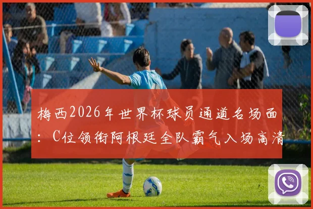 梅西2026年世界杯球员通道名场面：C位领衔阿根廷全队霸气入场高清图集与瞬间解读