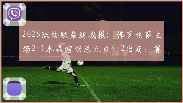 2026欧协联最新战报：佛罗伦萨主场2-1水晶宫仍总比分4-2出局，赛后复盘三点致命失误