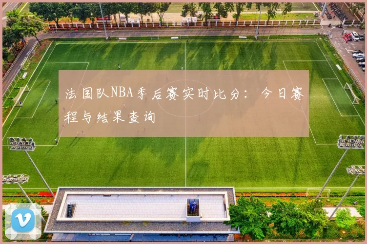 法国队NBA季后赛实时比分:今日赛程与结果查询
