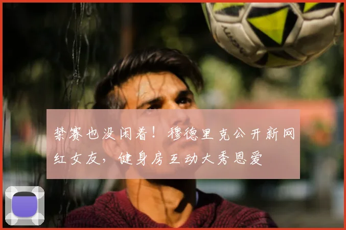 禁赛也没闲着！穆德里克公开新网红女友，健身房互动大秀恩爱