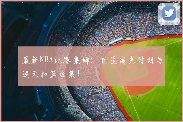 最新NBA比赛集锦：巨星高光时刻与逆天扣篮合集！