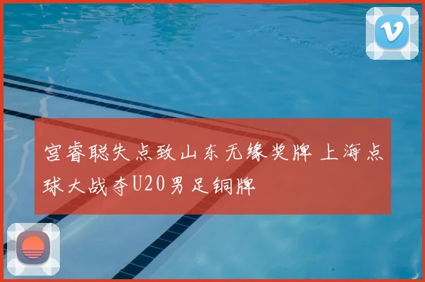 宫睿聪失点致山东无缘奖牌 上海点球大战夺U20男足铜牌
