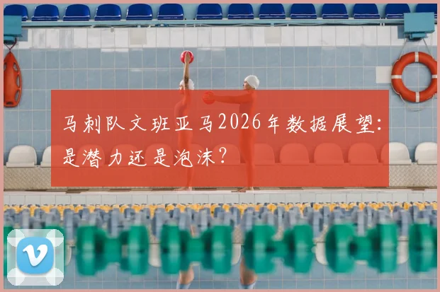 马刺队文班亚马2026年数据展望：是潜力还是泡沫？