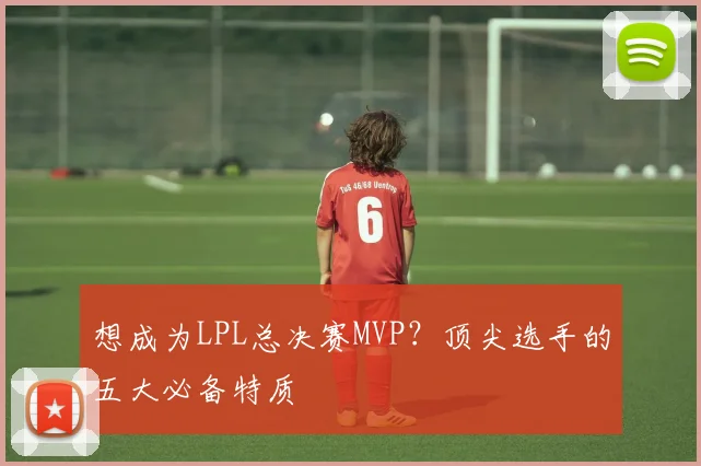 想成为LPL总决赛MVP？顶尖选手的五大必备特质