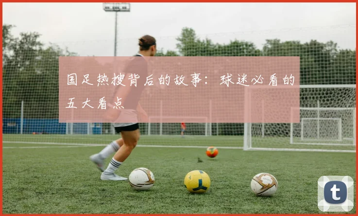 国足热搜背后的故事：球迷必看的五大看点