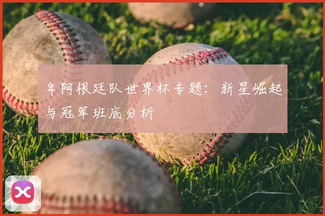 年阿根廷队世界杯专题：新星崛起与冠军班底分析