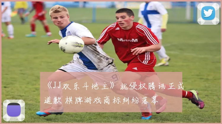 《JJ欢乐斗地主》就侵权腾讯正式道歉 棋牌游戏商标纠纷落幕