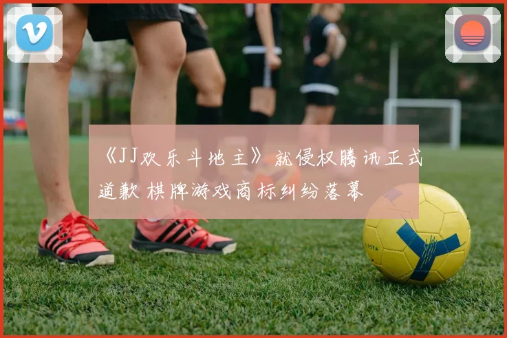 《JJ欢乐斗地主》就侵权腾讯正式道歉 棋牌游戏商标纠纷落幕