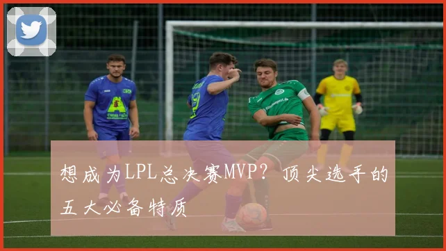 想成为LPL总决赛MVP？顶尖选手的五大必备特质