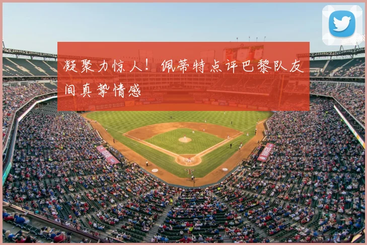 凝聚力惊人！佩蒂特点评巴黎队友间真挚情感