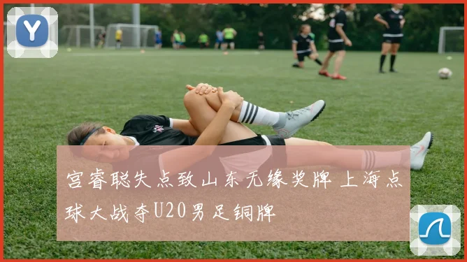 宫睿聪失点致山东无缘奖牌 上海点球大战夺U20男足铜牌