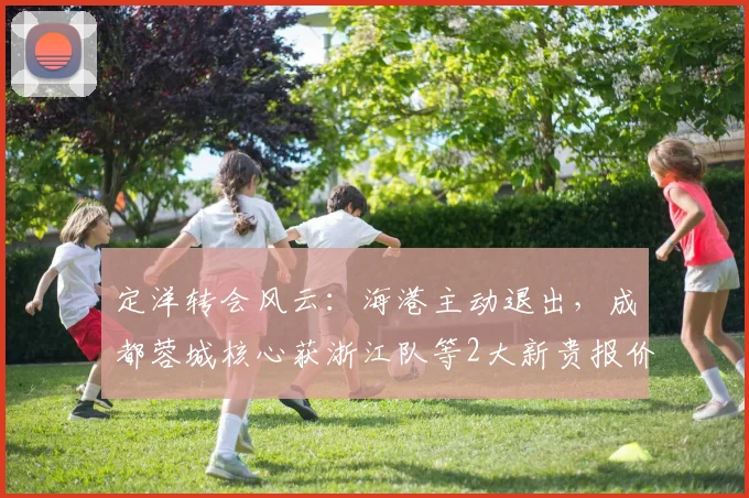 定洋转会风云：海港主动退出，成都蓉城核心获浙江队等2大新贵报价