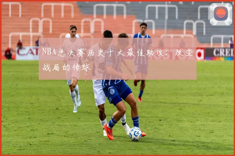NBA总决赛历史十大最佳助攻：改变战局的传球