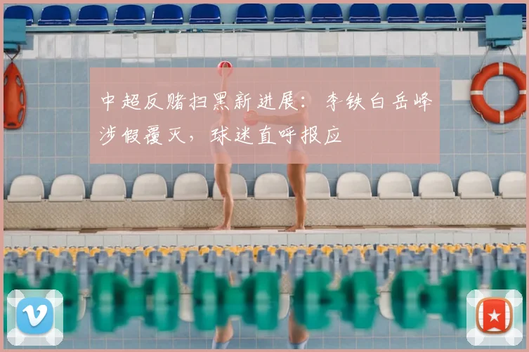 中超反赌扫黑新进展：李铁白岳峰涉假覆灭，球迷直呼报应