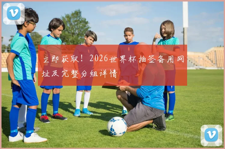 立即获取！2026世界杯抽签备用网址及完整分组详情