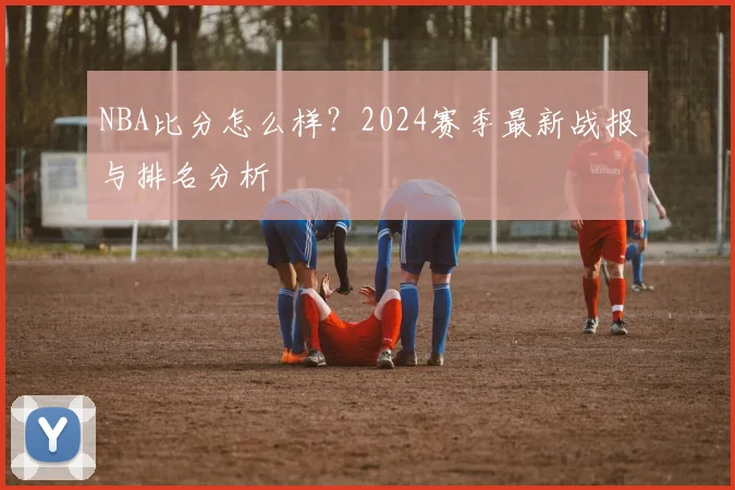 NBA比分怎么样？2024赛季最新战报与排名分析