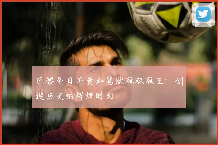 巴黎圣日耳曼加冕欧冠双冠王：创造历史的辉煌时刻