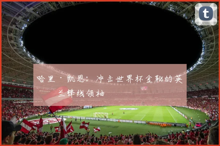 哈里·凯恩：冲击世界杯金靴的英格兰锋线领袖