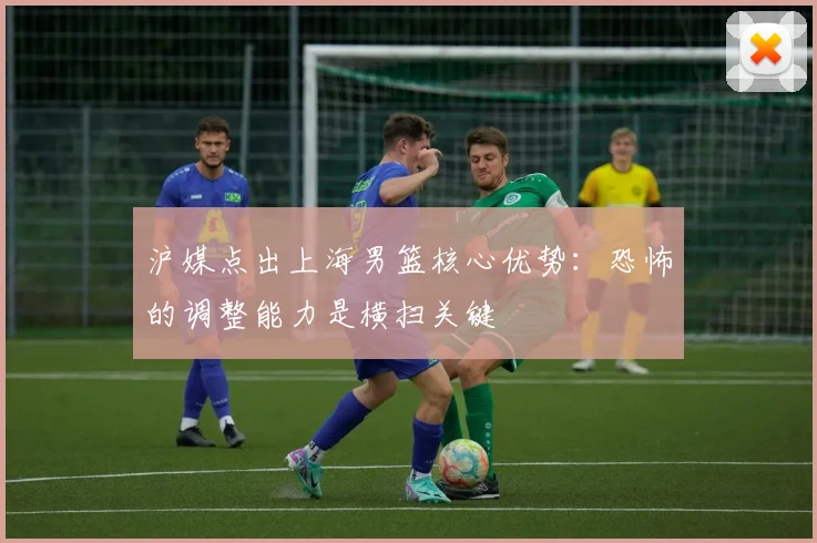 沪媒点出上海男篮核心优势：恐怖的调整能力是横扫关键