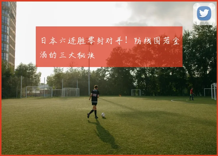 日本六连胜零封对手！防线固若金汤的三大秘诀