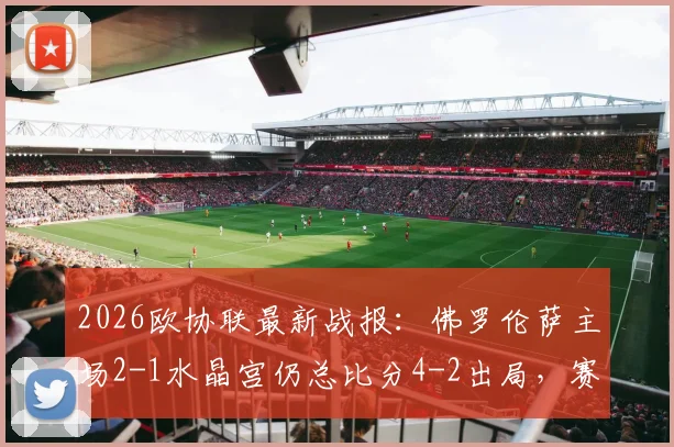 2026欧协联最新战报：佛罗伦萨主场2-1水晶宫仍总比分4-2出局，赛后复盘三点致命失误