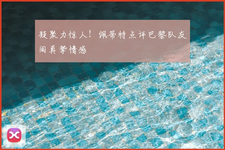凝聚力惊人！佩蒂特点评巴黎队友间真挚情感