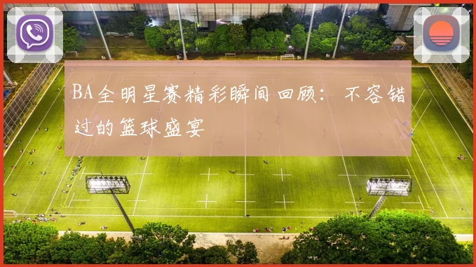 BA全明星赛精彩瞬间回顾：不容错过的篮球盛宴